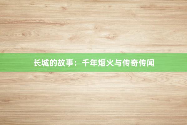 长城的故事：千年烟火与传奇传闻